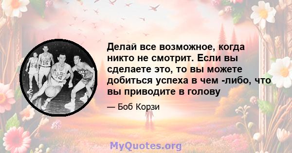 Делай все возможное, когда никто не смотрит. Если вы сделаете это, то вы можете добиться успеха в чем -либо, что вы приводите в голову