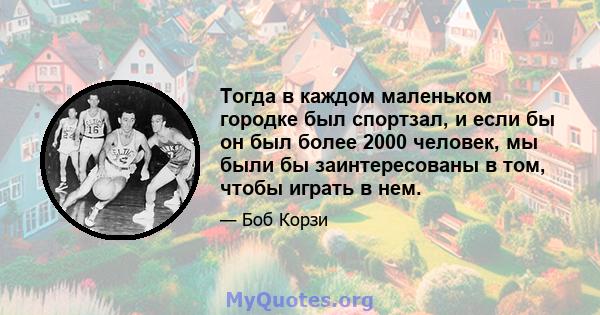 Тогда в каждом маленьком городке был спортзал, и если бы он был более 2000 человек, мы были бы заинтересованы в том, чтобы играть в нем.