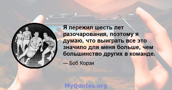 Я пережил шесть лет разочарования, поэтому я думаю, что выиграть все это значило для меня больше, чем большинство других в команде.