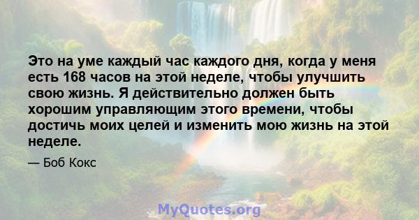 Это на уме каждый час каждого дня, когда у меня есть 168 часов на этой неделе, чтобы улучшить свою жизнь. Я действительно должен быть хорошим управляющим этого времени, чтобы достичь моих целей и изменить мою жизнь на