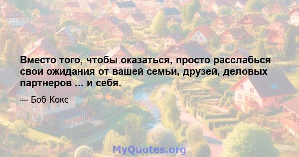 Вместо того, чтобы оказаться, просто расслабься свои ожидания от вашей семьи, друзей, деловых партнеров ... и себя.