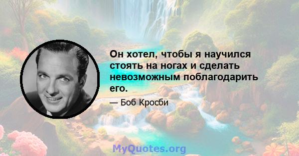 Он хотел, чтобы я научился стоять на ногах и сделать невозможным поблагодарить его.