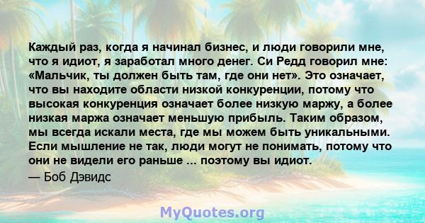 Каждый раз, когда я начинал бизнес, и люди говорили мне, что я идиот, я заработал много денег. Си Редд говорил мне: «Мальчик, ты должен быть там, где они нет». Это означает, что вы находите области низкой конкуренции,