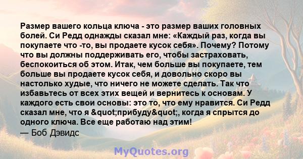 Размер вашего кольца ключа - это размер ваших головных болей. Си Редд однажды сказал мне: «Каждый раз, когда вы покупаете что -то, вы продаете кусок себя». Почему? Потому что вы должны поддерживать его, чтобы