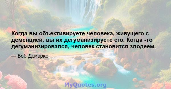 Когда вы объективируете человека, живущего с деменцией, вы их дегуманизируете его. Когда -то дегуманизировался, человек становится злодеем.