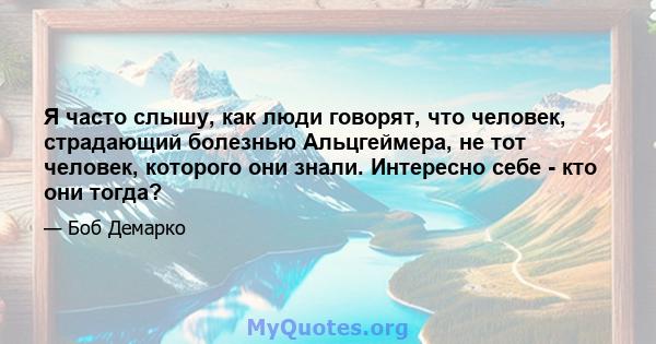 Я часто слышу, как люди говорят, что человек, страдающий болезнью Альцгеймера, не тот человек, которого они знали. Интересно себе - кто они тогда?