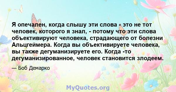 Я опечален, когда слышу эти слова - это не тот человек, которого я знал, - потому что эти слова объективируют человека, страдающего от болезни Альцгеймера. Когда вы объективируете человека, вы также дегуманизируете его. 