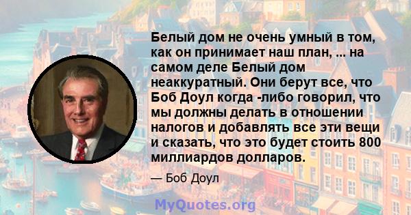 Белый дом не очень умный в том, как он принимает наш план, ... на самом деле Белый дом неаккуратный. Они берут все, что Боб Доул когда -либо говорил, что мы должны делать в отношении налогов и добавлять все эти вещи и