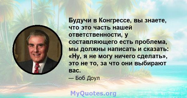 Будучи в Конгрессе, вы знаете, что это часть нашей ответственности, у составляющего есть проблема, мы должны написать и сказать: «Ну, я не могу ничего сделать», это не то, за что они выбирают вас.