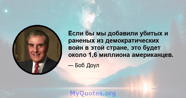 Если бы мы добавили убитых и раненых из демократических войн в этой стране, это будет около 1,6 миллиона американцев.