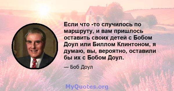 Если что -то случилось по маршруту, и вам пришлось оставить своих детей с Бобом Доул или Биллом Клинтоном, я думаю, вы, вероятно, оставили бы их с Бобом Доул.