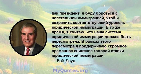 Как президент, я буду бороться с нелегальной иммиграцией, чтобы сохранить соответствующий уровень юридической иммиграции. В то же время, я считаю, что наша система юридической иммиграции должна быть пересмотрена. В