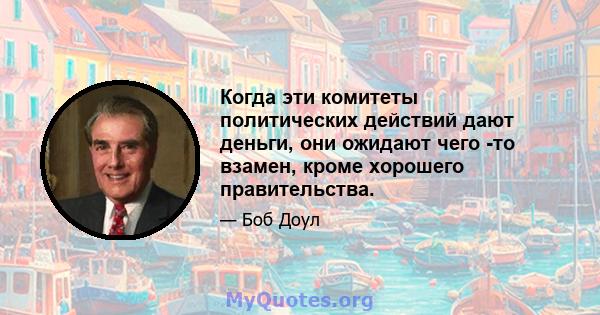 Когда эти комитеты политических действий дают деньги, они ожидают чего -то взамен, кроме хорошего правительства.