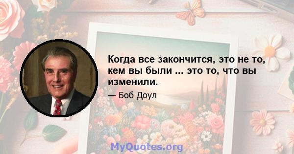 Когда все закончится, это не то, кем вы были ... это то, что вы изменили.