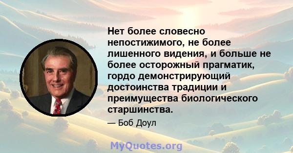 Нет более словесно непостижимого, не более лишенного видения, и больше не более осторожный прагматик, гордо демонстрирующий достоинства традиции и преимущества биологического старшинства.