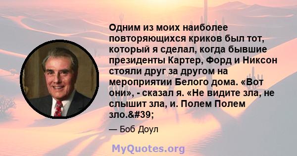 Одним из моих наиболее повторяющихся криков был тот, который я сделал, когда бывшие президенты Картер, Форд и Никсон стояли друг за другом на мероприятии Белого дома. «Вот они», - сказал я. «Не видите зла, не слышит