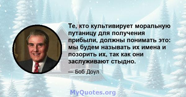 Те, кто культивирует моральную путаницу для получения прибыли, должны понимать это: мы будем называть их имена и позорить их, так как они заслуживают стыдно.