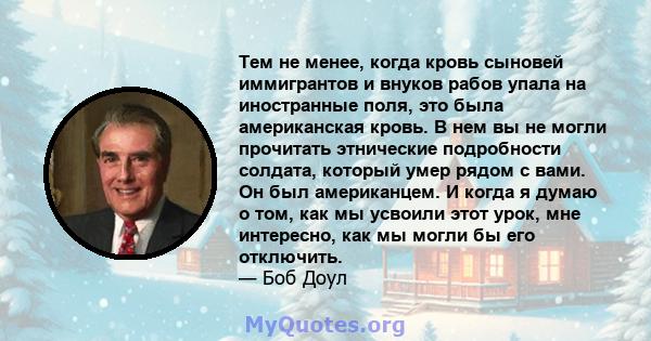 Тем не менее, когда кровь сыновей иммигрантов и внуков рабов упала на иностранные поля, это была американская кровь. В нем вы не могли прочитать этнические подробности солдата, который умер рядом с вами. Он был