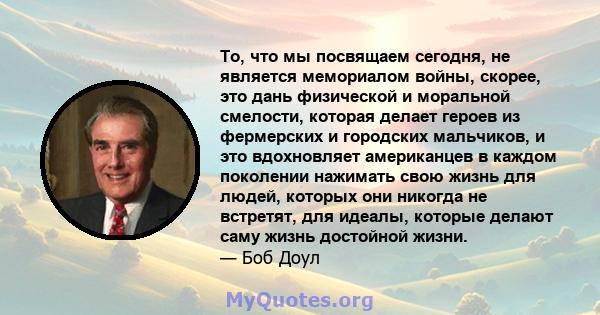 То, что мы посвящаем сегодня, не является мемориалом войны, скорее, это дань физической и моральной смелости, которая делает героев из фермерских и городских мальчиков, и это вдохновляет американцев в каждом поколении