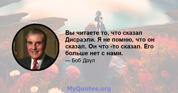 Вы читаете то, что сказал Дисраэли. Я не помню, что он сказал. Он что -то сказал. Его больше нет с нами.