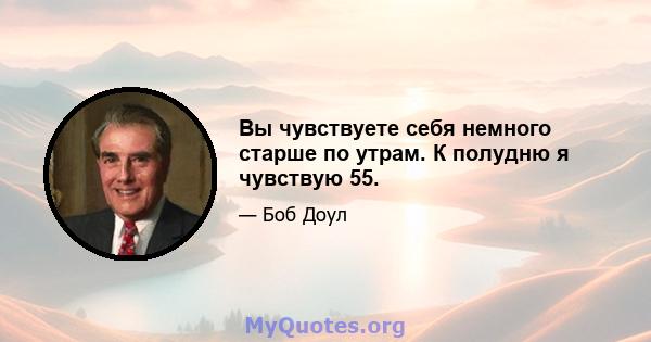 Вы чувствуете себя немного старше по утрам. К полудню я чувствую 55.