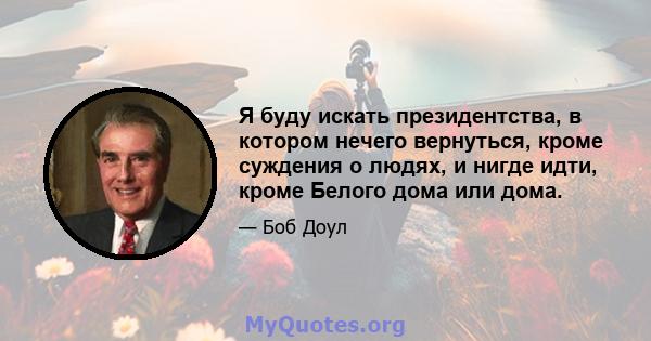 Я буду искать президентства, в котором нечего вернуться, кроме суждения о людях, и нигде идти, кроме Белого дома или дома.