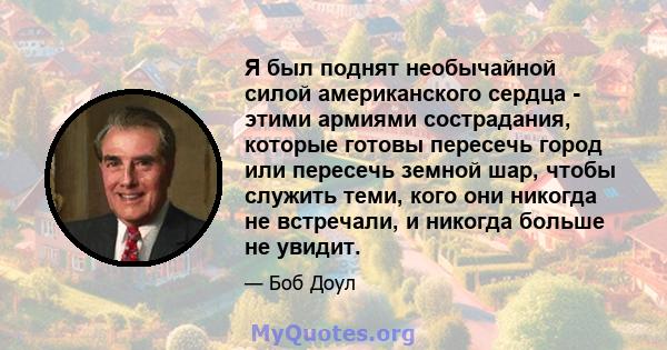 Я был поднят необычайной силой американского сердца - этими армиями сострадания, которые готовы пересечь город или пересечь земной шар, чтобы служить теми, кого они никогда не встречали, и никогда больше не увидит.