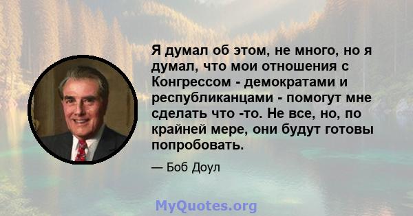 Я думал об этом, не много, но я думал, что мои отношения с Конгрессом - демократами и республиканцами - помогут мне сделать что -то. Не все, но, по крайней мере, они будут готовы попробовать.