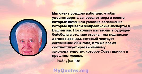 Мы очень усердно работали, чтобы удовлетворить запросы от мэра и совета, которые изменили условия соглашения, которые привели Монреальские эксперты в Вашингтон. Поскольку мы верим в будущее бейсбола в столице страны, мы 