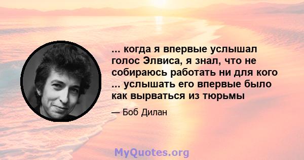 ... когда я впервые услышал голос Элвиса, я знал, что не собираюсь работать ни для кого ... услышать его впервые было как вырваться из тюрьмы