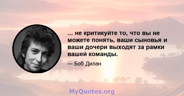 ... не критикуйте то, что вы не можете понять, ваши сыновья и ваши дочери выходят за рамки вашей команды.