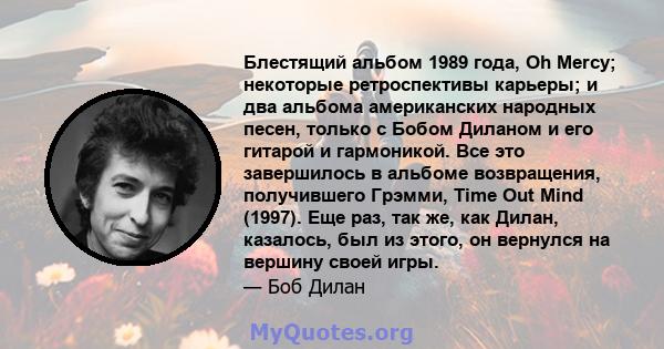 Блестящий альбом 1989 года, Oh Mercy; некоторые ретроспективы карьеры; и два альбома американских народных песен, только с Бобом Диланом и его гитарой и гармоникой. Все это завершилось в альбоме возвращения, получившего 