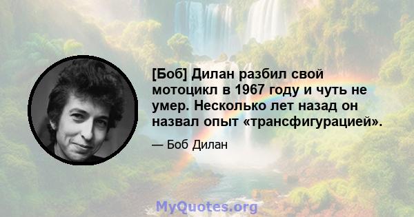 [Боб] Дилан разбил свой мотоцикл в 1967 году и чуть не умер. Несколько лет назад он назвал опыт «трансфигурацией».