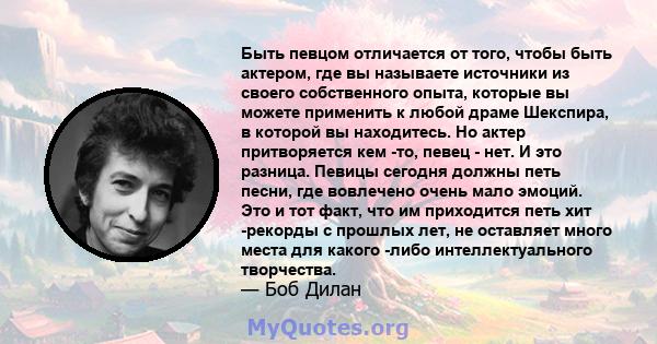 Быть певцом отличается от того, чтобы быть актером, где вы называете источники из своего собственного опыта, которые вы можете применить к любой драме Шекспира, в которой вы находитесь. Но актер притворяется кем -то,