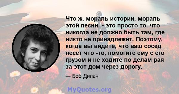 Что ж, мораль истории, мораль этой песни, - это просто то, что никогда не должно быть там, где никто не принадлежит. Поэтому, когда вы видите, что ваш сосед несет что -то, помогите ему с его грузом и не ходите по делам