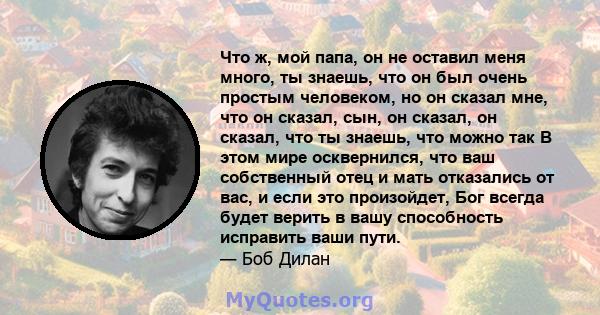 Что ж, мой папа, он не оставил меня много, ты знаешь, что он был очень простым человеком, но он сказал мне, что он сказал, сын, он сказал, он сказал, что ты знаешь, что можно так В этом мире осквернился, что ваш