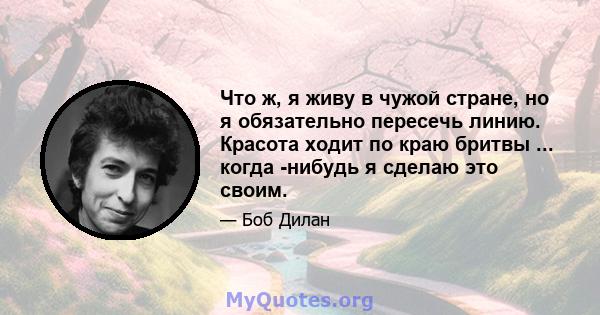 Что ж, я живу в чужой стране, но я обязательно пересечь линию. Красота ходит по краю бритвы ... когда -нибудь я сделаю это своим.