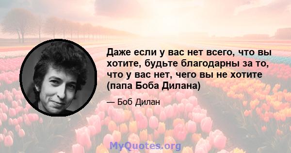 Даже если у вас нет всего, что вы хотите, будьте благодарны за то, что у вас нет, чего вы не хотите (папа Боба Дилана)