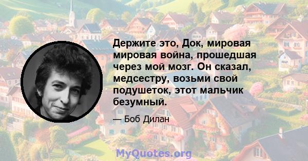 Держите это, Док, мировая мировая война, прошедшая через мой мозг. Он сказал, медсестру, возьми свой подушеток, этот мальчик безумный.