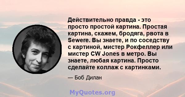 Действительно правда - это просто простой картина. Простая картина, скажем, бродяга, рвота в Sewere. Вы знаете, и по соседству с картиной, мистер Рокфеллер или мистер CW Jones в метро. Вы знаете, любая картина. Просто