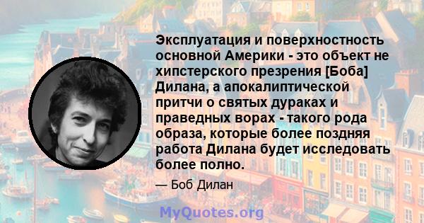 Эксплуатация и поверхностность основной Америки - это объект не хипстерского презрения [Боба] Дилана, а апокалиптической притчи о святых дураках и праведных ворах - такого рода образа, которые более поздняя работа