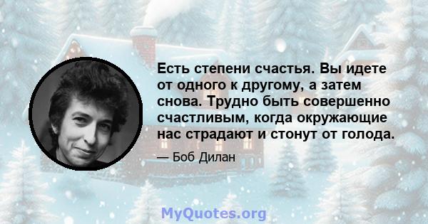 Есть степени счастья. Вы идете от одного к другому, а затем снова. Трудно быть совершенно счастливым, когда окружающие нас страдают и стонут от голода.