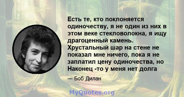 Есть те, кто поклоняется одиночеству, я не один из них в этом веке стекловолокна, я ищу драгоценный камень. Хрустальный шар на стене не показал мне ничего, пока я не заплатил цену одиночества, но Наконец -то у меня нет