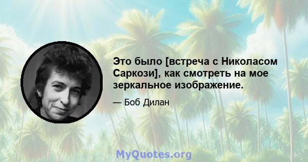 Это было [встреча с Николасом Саркози], как смотреть на мое зеркальное изображение.