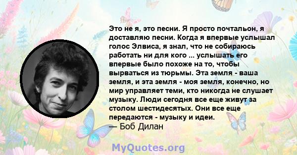 Это не я, это песни. Я просто почтальон, я доставляю песни. Когда я впервые услышал голос Элвиса, я знал, что не собираюсь работать ни для кого ... услышать его впервые было похоже на то, чтобы вырваться из тюрьмы. Эта