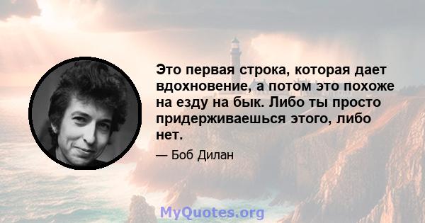 Это первая строка, которая дает вдохновение, а потом это похоже на езду на бык. Либо ты просто придерживаешься этого, либо нет.