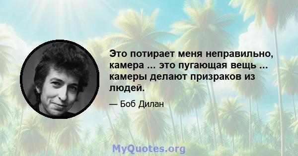 Это потирает меня неправильно, камера ... это пугающая вещь ... камеры делают призраков из людей.