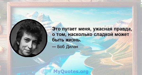 Это пугает меня, ужасная правда, о том, насколько сладкой может быть жизнь.