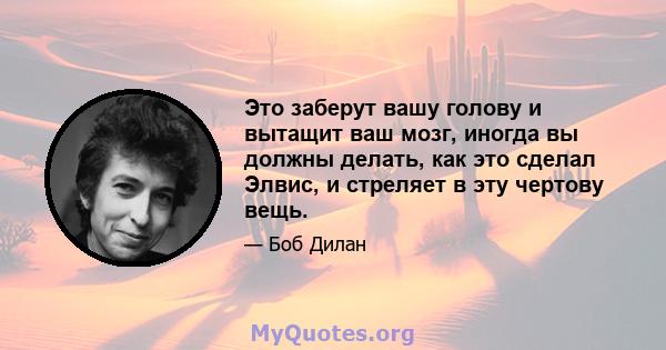 Это заберут вашу голову и вытащит ваш мозг, иногда вы должны делать, как это сделал Элвис, и стреляет в эту чертову вещь.