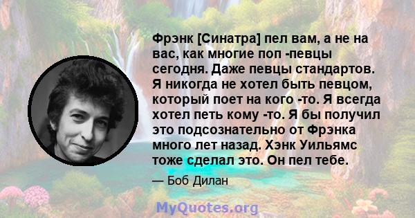 Фрэнк [Синатра] пел вам, а не на вас, как многие поп -певцы сегодня. Даже певцы стандартов. Я никогда не хотел быть певцом, который поет на кого -то. Я всегда хотел петь кому -то. Я бы получил это подсознательно от